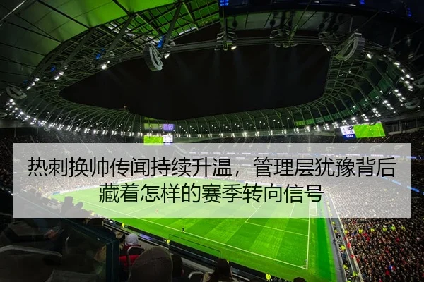 热刺换帅传闻持续升温，管理层犹豫背后藏着怎样的赛季转向信号