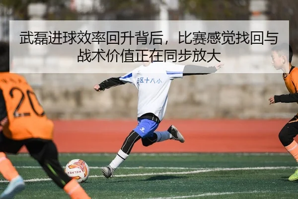 武磊进球效率回升背后，比赛感觉找回与战术价值正在同步放大
